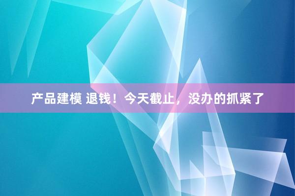 产品建模 退钱！今天截止，没办的抓紧了