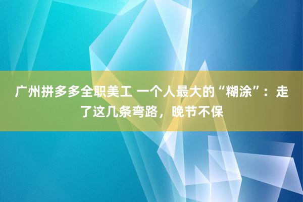 广州拼多多全职美工 一个人最大的“糊涂”：走了这几条弯路，晚节不保