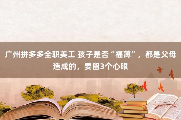 广州拼多多全职美工 孩子是否“福薄”，都是父母造成的，要留3个心眼