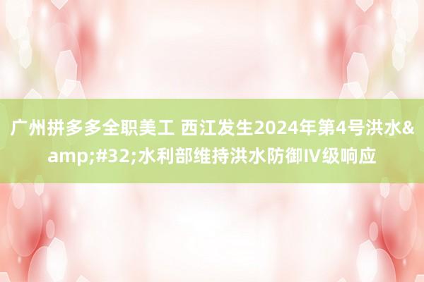 广州拼多多全职美工 西江发生2024年第4号洪水&#32;水利部维持洪水防御Ⅳ级响应