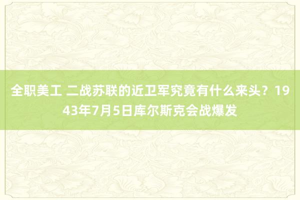 全职美工 二战苏联的近卫军究竟有什么来头？1943年7月5日库尔斯克会战爆发