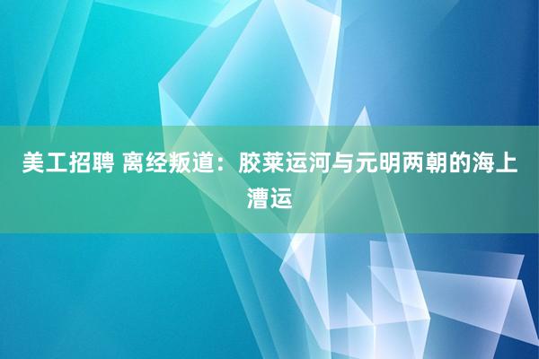 美工招聘 离经叛道：胶莱运河与元明两朝的海上漕运