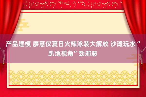 产品建模 廖慧仪夏日火辣泳装大解放 沙滩玩水“趴地视角”劲邪恶