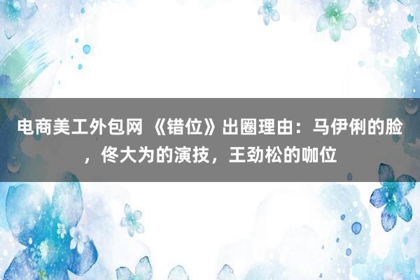 电商美工外包网 《错位》出圈理由：马伊俐的脸，佟大为的演技，王劲松的咖位