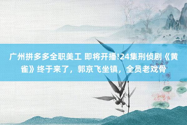 广州拼多多全职美工 即将开播!24集刑侦剧《黄雀》终于来了，郭京飞坐镇，全员老戏骨