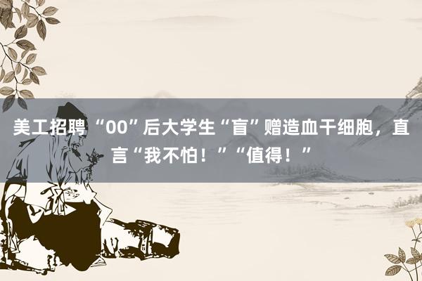 美工招聘 “00”后大学生“盲”赠造血干细胞，直言“我不怕！”“值得！”