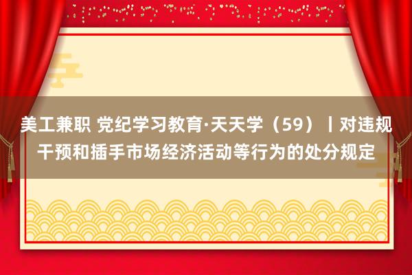 美工兼职 党纪学习教育·天天学（59）丨对违规干预和插手市场经济活动等行为的处分规定