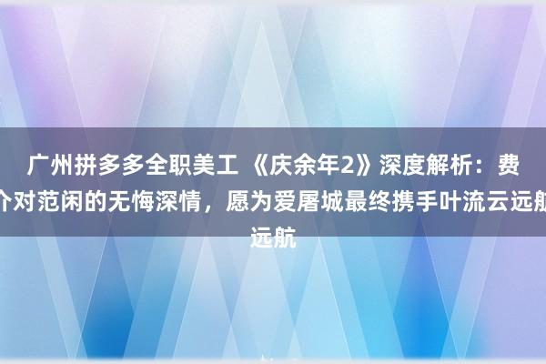 广州拼多多全职美工 《庆余年2》深度解析：费介对范闲的无悔深情，愿为爱屠城最终携手叶流云远航