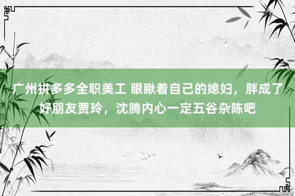 广州拼多多全职美工 眼瞅着自己的媳妇，胖成了好朋友贾玲，沈腾内心一定五谷杂陈吧