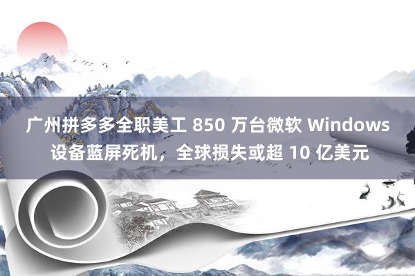 广州拼多多全职美工 850 万台微软 Windows 设备蓝屏死机，全球损失或超 10 亿美元