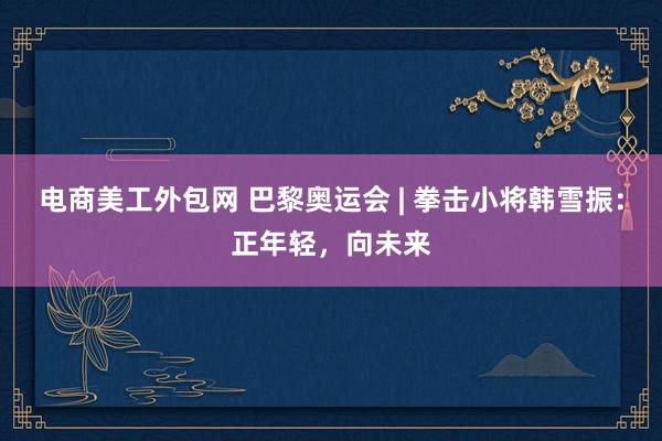 电商美工外包网 巴黎奥运会 | 拳击小将韩雪振：正年轻，向未来