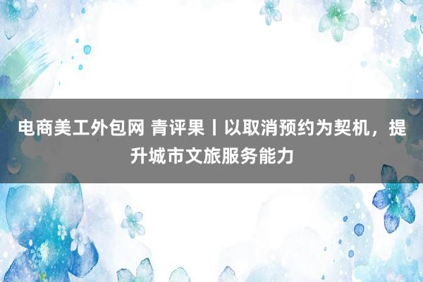 电商美工外包网 青评果丨以取消预约为契机，提升城市文旅服务能力