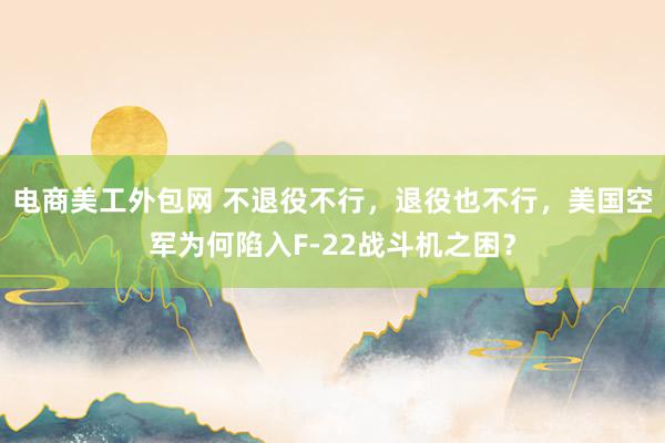 电商美工外包网 不退役不行，退役也不行，美国空军为何陷入F-22战斗机之困？