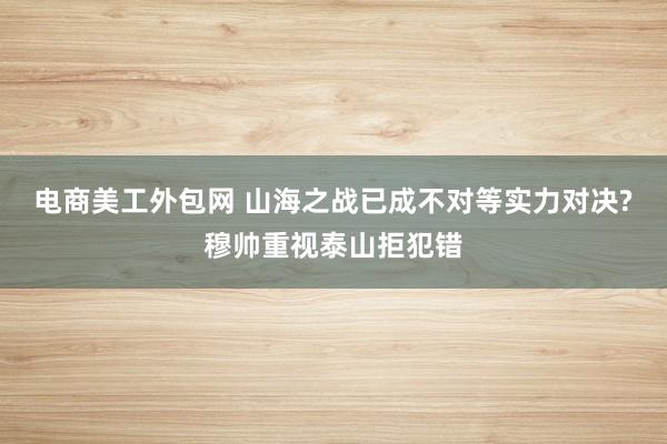 电商美工外包网 山海之战已成不对等实力对决?穆帅重视泰山拒犯错