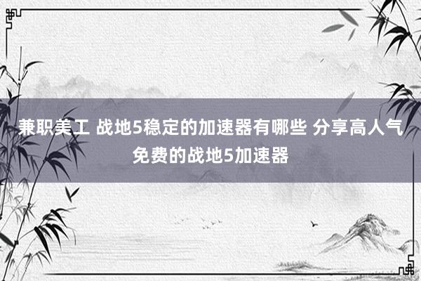 兼职美工 战地5稳定的加速器有哪些 分享高人气免费的战地5加速器