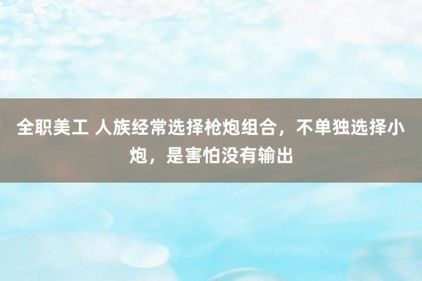 全职美工 人族经常选择枪炮组合，不单独选择小炮，是害怕没有输出