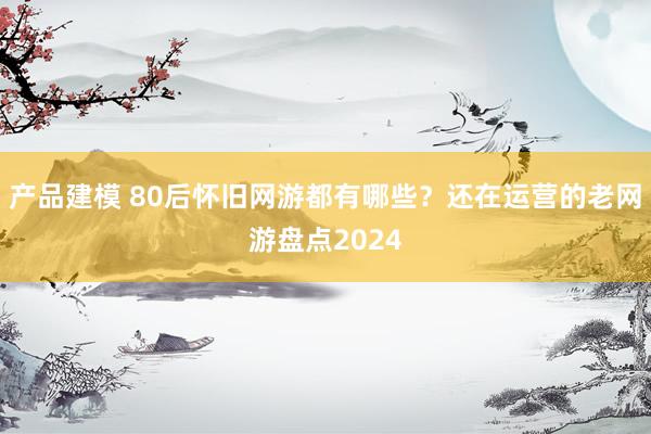 产品建模 80后怀旧网游都有哪些？还在运营的老网游盘点2024