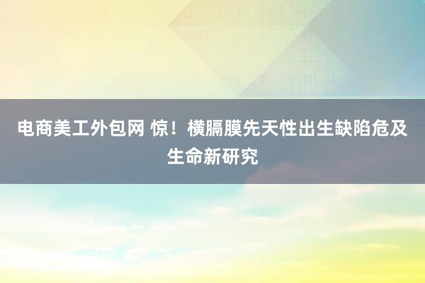 电商美工外包网 惊！横膈膜先天性出生缺陷危及生命新研究