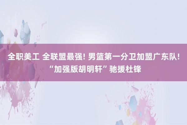 全职美工 全联盟最强! 男篮第一分卫加盟广东队! “加强版胡明轩”驰援杜锋