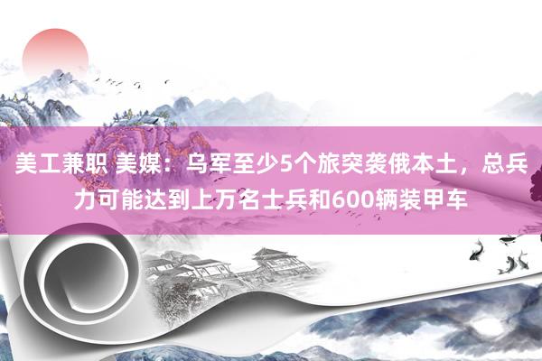 美工兼职 美媒：乌军至少5个旅突袭俄本土，总兵力可能达到上万名士兵和600辆装甲车