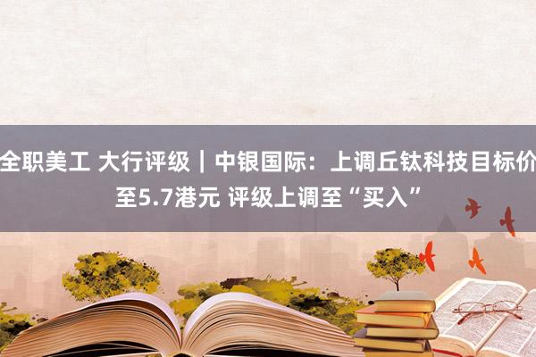 全职美工 大行评级｜中银国际：上调丘钛科技目标价至5.7港元 评级上调至“买入”