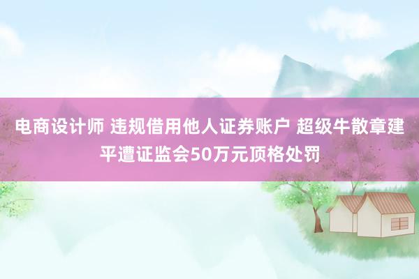 电商设计师 违规借用他人证券账户 超级牛散章建平遭证监会50万元顶格处罚