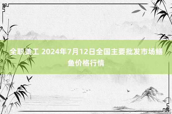 全职美工 2024年7月12日全国主要批发市场鳝鱼价格行情