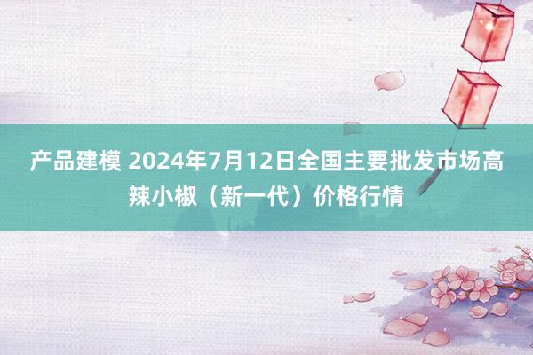 产品建模 2024年7月12日全国主要批发市场高辣小椒（新一代）价格行情