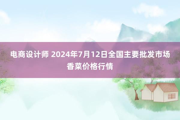 电商设计师 2024年7月12日全国主要批发市场香菜价格行情