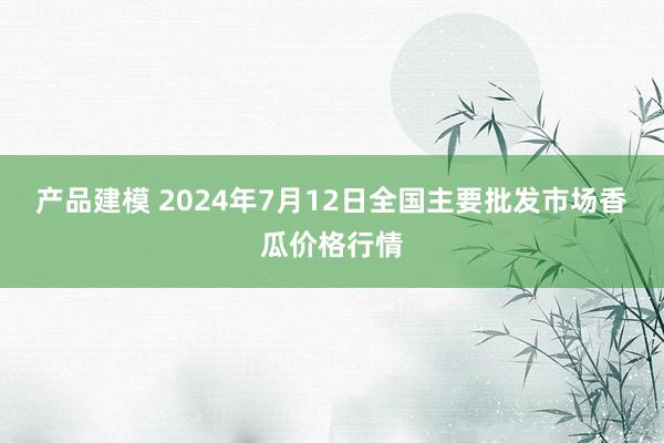 产品建模 2024年7月12日全国主要批发市场香瓜价格行情