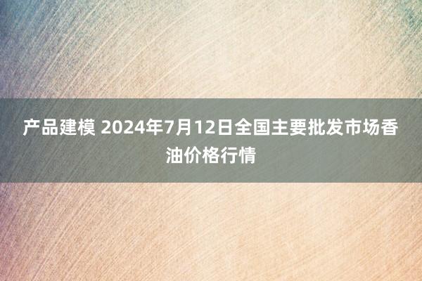 产品建模 2024年7月12日全国主要批发市场香油价格行情