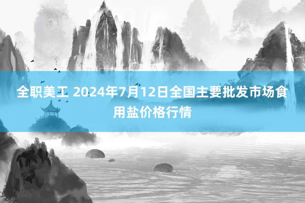 全职美工 2024年7月12日全国主要批发市场食用盐价格行情