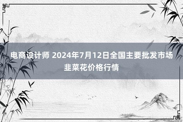 电商设计师 2024年7月12日全国主要批发市场韭菜花价格行情