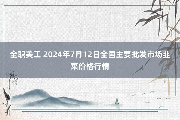 全职美工 2024年7月12日全国主要批发市场韭菜价格行情