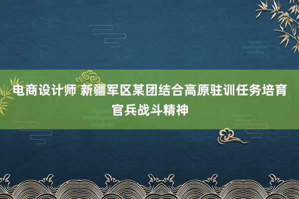 电商设计师 新疆军区某团结合高原驻训任务培育官兵战斗精神