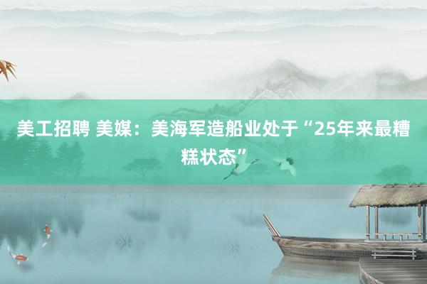 美工招聘 美媒：美海军造船业处于“25年来最糟糕状态”