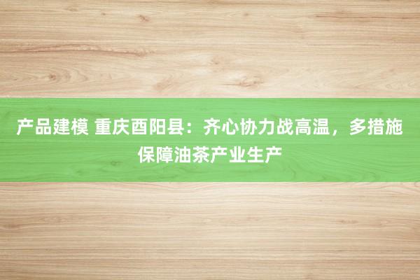 产品建模 重庆酉阳县：齐心协力战高温，多措施保障油茶产业生产