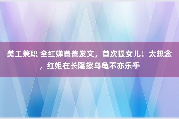 美工兼职 全红婵爸爸发文，首次提女儿！太想念，红姐在长隆擦乌龟不亦乐乎