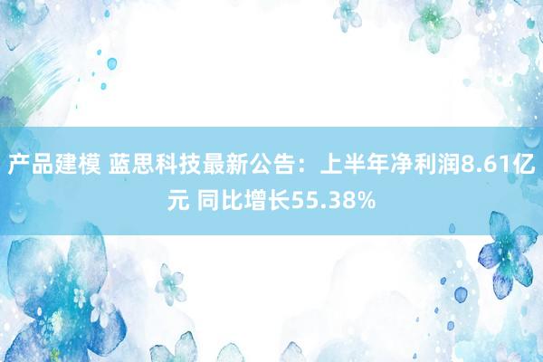 产品建模 蓝思科技最新公告：上半年净利润8.61亿元 同比增长55.38%