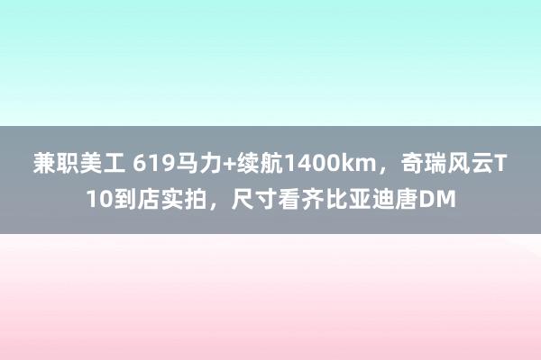 兼职美工 619马力+续航1400km，奇瑞风云T10到店实拍，尺寸看齐比亚迪唐DM