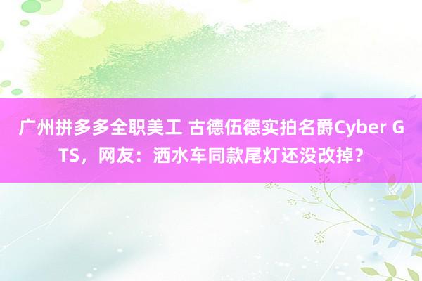 广州拼多多全职美工 古德伍德实拍名爵Cyber GTS，网友：洒水车同款尾灯还没改掉？