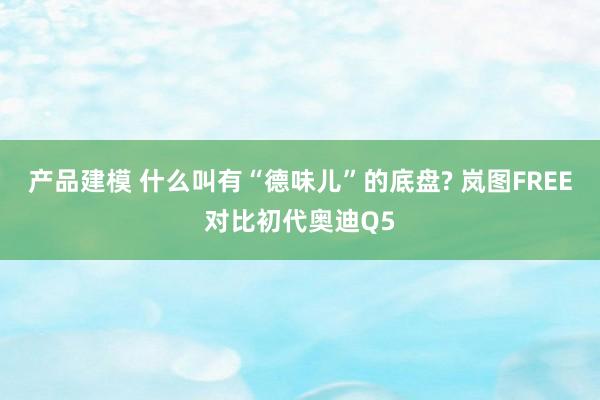 产品建模 什么叫有“德味儿”的底盘? 岚图FREE对比初代奥迪Q5