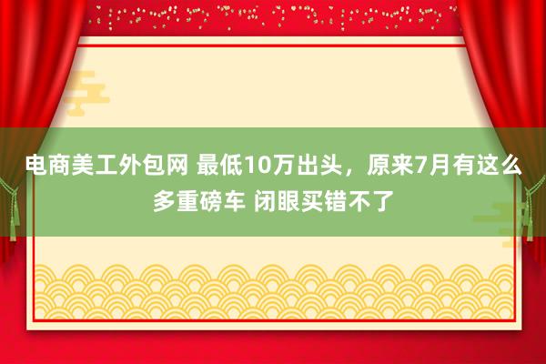 电商美工外包网 最低10万出头，原来7月有这么多重磅车 闭眼买错不了