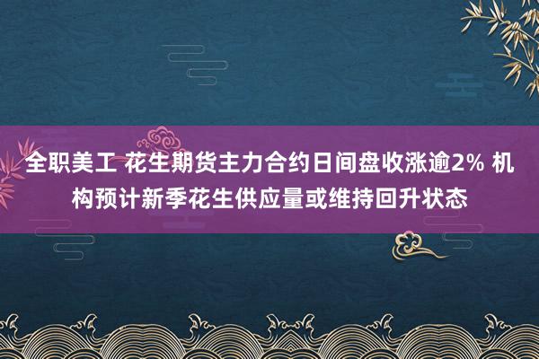 全职美工 花生期货主力合约日间盘收涨逾2% 机构预计新季花生供应量或维持回升状态