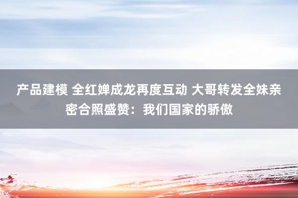 产品建模 全红婵成龙再度互动 大哥转发全妹亲密合照盛赞：我们国家的骄傲