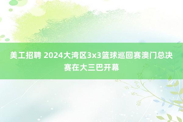 美工招聘 2024大湾区3x3篮球巡回赛澳门总决赛在大三巴开幕