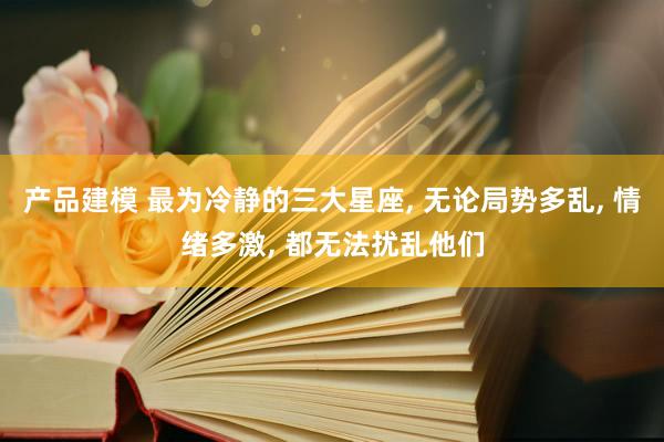 产品建模 最为冷静的三大星座, 无论局势多乱, 情绪多激, 都无法扰乱他们