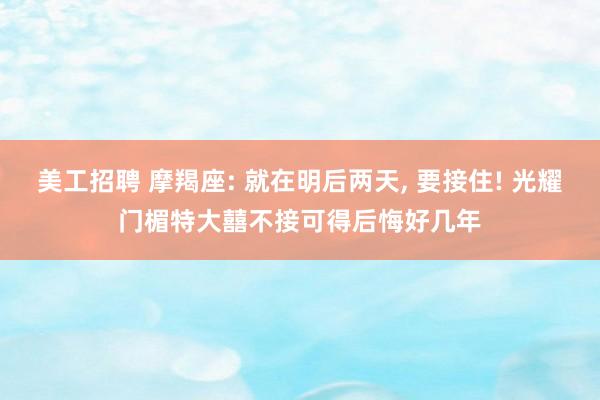 美工招聘 摩羯座: 就在明后两天, 要接住! 光耀门楣特大囍不接可得后悔好几年