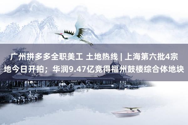 广州拼多多全职美工 土地热线 | 上海第六批4宗地今日开拍；华润9.47亿竞得福州鼓楼综合体地块