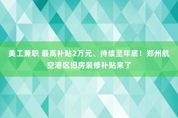 美工兼职 最高补贴2万元、持续至年底！郑州航空港区旧房装修补贴来了